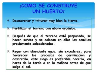 •   Desmoronar y triturar muy bien la tierra.

•   Fertilizar el terreno con abono orgánico.

•   Después de que el terreno está preparado, se
    hacen surcos y se colocan en ellos las semillas
    previamente seleccionadas.

•   Regar con abundante agua, sin excederse, para
    favorecer los procesos de germinación y
    desarrollo. este riego es preferible hacerlo, en
    horas de la tarde o en la mañana antes de que
    salga el sol.
 