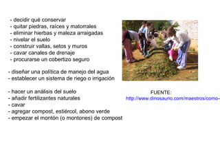 - decidir qué conservar
- quitar piedras, raíces y matorrales
- eliminar hierbas y maleza arraigadas
- nivelar el suelo
- construir vallas, setos y muros
- cavar canales de drenaje
- procurarse un cobertizo seguro

- diseñar una política de manejo del agua
- establecer un sistema de riego o irrigación

- hacer un análisis del suelo                          FUENTE:
- añadir fertilizantes naturales            http://www.dinosaurio.com/maestros/como-c
- cavar
- agregar compost, estiércol, abono verde
- empezar el montón (o montones) de compost
 