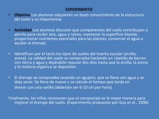 EXPERIMENTO
•   Objetivo Los alumnos adquieren un buen conocimiento de la estructura
    del suelo y su importancia.

•   Actividad Los alumnos discuten qué componentes del suelo contribuyen a
    abrirlo para recibir aire, agua y raíces; mantener la superficie blanda;
    proporcionar nutrientes esenciales para las plantas; conservar el agua o
    ayudar al drenaje.

•   Identifican por el tacto los tipos de suelos del huerto escolar (arcilla,
    arena). La calidad del suelo se comprueba haciendo un «batido de barro»
    con tierra y agua y dejándolo reposar dos días hasta que la arcilla, la arena
    y la materia orgánica se depositen.

•   El drenaje se comprueba cavando un agujero, que se llena con agua y se
    deja secar. Se llena de nuevo y se calcula el tiempo que tarda en
    drenar con una varilla (deberían ser 6-10 cm por hora).

Finalmente, los niños reconocen que el compostaje es la mejor manera para
   mejorar el drenaje del suelo. (Experimento propuesto por Guy et al., 1996)
 