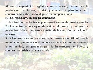 Al usar desperdicios orgánicos como abono, se reduce la
producción de basura, contribuyendo a un planeta menos
contaminado y ahorrando el gasto de comprar abono.
Si se desarrolla en la escuela:
1.- Los frutos cosechados se pueden utilizar en el comedor escolar
2.- Los niños se encargan de cuidar el huerto y cultivar los
productos. Esto es motivante y estimula la creación de un huerto
en casa.
3.- Si los productos son sacados de la tierra no son utilizados en la
escuela porque no existe el comedor escolar, se pueden vender a
la comunidad, las ganancias permitirán mantener el huerto y
comprar materiales para la escuela.
 