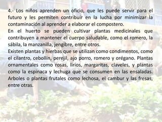 4.- Los niños aprenden un oficio, que les puede servir para el
futuro y les permiten contribuir en la lucha por minimizar la
contaminación al aprender a elaborar el compostero.
En el huerto se pueden cultivar plantas medicinales que
contribuyen a mantener el cuerpo saludable, como el romero, la
sábila, la manzanilla, jengibre, entre otros.
Existen plantas y hierbas que se utilizan como condimentos, como
el cilantro, cebollín, perejil, ajo porro, romero y orégano. Plantas
ornamentales como rosas, lirios, margaritas, claveles, y plantas
como la espinaca y lechuga que se consumen en las ensaladas.
Arboles o plantas frutales como lechosa, el cambur y las fresas,
entre otras.
 