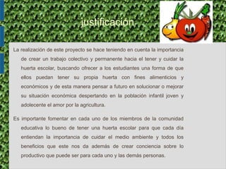 justificación
La realización de este proyecto se hace teniendo en cuenta la importancia
de crear un trabajo colectivo y permanente hacia el tener y cuidar la
huerta escolar, buscando ofrecer a los estudiantes una forma de que
ellos puedan tener su propia huerta con fines alimenticios y
económicos y de esta manera pensar a futuro en solucionar o mejorar
su situación económica despertando en la población infantil joven y
adolecente el amor por la agricultura.
Es importante fomentar en cada uno de los miembros de la comunidad
educativa lo bueno de tener una huerta escolar para que cada día
entiendan la importancia de cuidar el medio ambiente y todos los
beneficios que este nos da además de crear conciencia sobre lo
productivo que puede ser para cada uno y las demás personas.
 