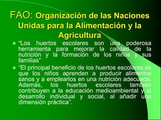 FAO: Organización de las Naciones
    Unidas para la Alimentación y la
              Agricultura
 “Los huertos escolares son una poderosa
  herramienta para mejorar la calidad de la
  nutrición y la formación de los niños y sus
  familias”
 “El principal beneficio de los huertos escolares es
  que los niños aprenden a producir alimentos
  sanos y a emplearlos en una nutrición adecuada.
  Además, los huertos escolares también
  contribuyen a la educación medioambiental y al
  desarrollo individual y social, al añadir una
  dimensión práctica”.
 