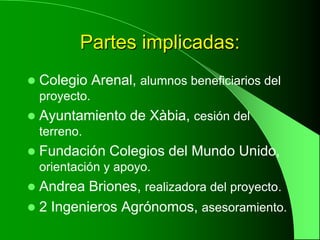 Partes implicadas:
   Colegio Arenal, alumnos beneficiarios del
    proyecto.
   Ayuntamiento de Xàbia, cesión del
    terreno.
   Fundación Colegios del Mundo Unido,
    orientación y apoyo.
 Andrea Briones, realizadora del proyecto.
 2 Ingenieros Agrónomos, asesoramiento.
 