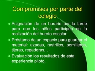 Compromisos por parte del
           colegio
 Asignación de un horario por la tarde
  para que los niños participen en la
  realización del huerto escolar.
 Préstamo de un espacio para guardar el
  material: azadas, rastrillos, semilleros,
  tijeras, regaderas,…
 Evaluación los resultados de esta
  experiencia piloto.
 