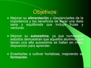 Objetivos:
   Mejorar su alimentación y concienciarles de la
    importancia y los beneficios de llevar una dieta
    sana y equilibrada que incluya frutas y
    verduras.

   Mejorar su autoestima, ya que numerosos
    estudios demuestran que aquellos alumnos que
    tienen una alta autoestima se hallan en mejor
    disposición para aprender.

   Enseñarles a cultivar hortalizas, mejorando su
    formación.
 