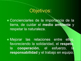 Objetivos:
   Concienciarles de la importancia de la
    tierra, de cuidar el medio ambiente y
    respetar la naturaleza.

   Mejorar las relaciones entre ellos,
    favoreciendo la solidaridad, el respeto,
    la cooperación, el esfuerzo, la
    responsabilidad y el trabajo en equipo.
 