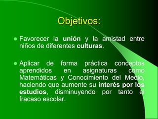 Objetivos:
   Favorecer la unión y la amistad entre
    niños de diferentes culturas.

   Aplicar de forma práctica conceptos
    aprendidos     en  asignaturas    como
    Matemáticas y Conocimiento del Medio,
    haciendo que aumente su interés por los
    estudios, disminuyendo por tanto el
    fracaso escolar.
 