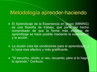 Metodología aprender-haciendo
   El Aprendizaje de la Experiencia en grupo (MINING)
    es una filosofía de trabajo, que parte del hecho
    comprobado de que la forma más eficiente de
    aprendizaje se hace posible mediante la experiencia
    y la acción.

   La acción crea las condiciones para el aprendizaje, y
    lo hace mas efectivo y más gratificante.

   "Si escucho, olvido; si veo, recuerdo; pero si lo hago,
    lo aprendo." Confucio.
 