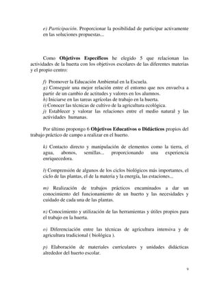 e) Participación. Proporcionar la posibilidad de participar activamente 
en las soluciones propuestas... 
Como Objetivos Específicos he elegido 5 que relacionan las 
actividades de la huerta con los objetivos escolares de las diferentes materias 
y el propio centro: 
f) Promover la Educación Ambiental en la Escuela. 
g) Conseguir una mejor relación entre el entorno que nos envuelva a 
partir de un cambio de actitudes y valores en los alumnos. 
h) Iniciarse en las tareas agrícolas de trabajo en la huerta. 
i) Conocer las técnicas de cultivo de la agricultura ecológica. 
j) Establecer y valorar las relaciones entre el medio natural y las 
actividades humanas. 
Por último propongo 6 Objetivos Educativos o Didácticos propios del 
9 
trabajo práctico de campo a realizar en el huerto. 
k) Contacto directo y manipulación de elementos como la tierra, el 
agua, abonos, semillas... proporcionando una experiencia 
enriquecedora. 
l) Comprensión de algunos de los ciclos biológicos más importantes, el 
ciclo de las plantas, el de la materia y la energía, las estaciones... 
m) Realización de trabajos prácticos encaminados a dar un 
conocimiento del funcionamiento de un huerto y las necesidades y 
cuidado de cada una de las plantas. 
n) Conocimiento y utilización de las herramientas y útiles propios para 
el trabajo en la huerta. 
o) Diferenciación entre las técnicas de agricultura intensiva y de 
agricultura tradicional ( biológica ). 
p) Elaboración de materiales curriculares y unidades didácticas 
alrededor del huerto escolar. 
 