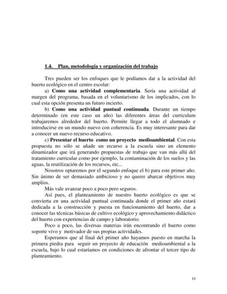1.4. Plan, metodología y organización del trabajo 
Tres pueden ser los enfoques que le podíamos dar a la actividad del 
10 
huerto ecológico en el centro escolar: 
a) Como una actividad complementaria. Sería una actividad al 
margen del programa, basada en el voluntarismo de los implicados, con lo 
cual esta opción presenta un futuro incierto. 
b) Como una actividad puntual continuada. Durante un tiempo 
determinado (en este caso un año) las diferentes áreas del curriculum 
trabajaremos alrededor del huerto. Permite llegar a todo el alumnado e 
introducirse en un mundo nuevo con coherencia. Es muy interesante para dar 
a conocer un nuevo recurso educativo. 
c) Presentar el huerto como un proyecto medioambiental. Con esta 
propuesta no sólo se añade un recurso a la escuela sino un elemento 
dinamizador que irá generando propuestas de trabajo que van más allá del 
tratamiento curricular como por ejemplo, la contaminación de los suelos y las 
aguas, la reutilización de los recursos, etc... 
Nosotros optaremos por el segundo enfoque el b) para este primer año. 
Sin ánimo de ser demasiado ambicioso y no querer abarcar objetivos muy 
amplios. 
Más vale avanzar poco a poco pero seguros. 
Así pues, el planteamiento de nuestro huerto ecológico es que se 
convierta en una actividad puntual continuada donde el primer año estará 
dedicada a la construcción y puesta en funcionamiento del huerto, dar a 
conocer las técnicas básicas de cultivo ecológico y aprovechamiento didáctico 
del huerto con experiencias de campo y laboratorio. 
Poco a poco, las diversas materias irán encontrando el huerto como 
soporte vivo y motivador de sus propias actividades. 
Esperamos que al final del primer año hayamos puesto en marcha la 
primera piedra para seguir un proyecto de educación medioambiental a la 
escuela, bajo lo cual estaríamos en condiciones de afrontar el tercer tipo de 
planteamiento. 
 