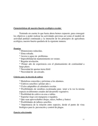 11 
Características de nuestro huerto ecológico escolar 
Teniendo en cuenta lo que hasta ahora hemos expuesto, para conseguir 
los objetivos y poder realizar las actividades previstas así como el modelo de 
actividad puntual continuada y la intención de los principios de agricultura 
ecológica, nuestro huerto quedaría de la siguiente manera: 
Premisas 
* Dimensiones reducidas. 
* Zona soleada. 
* Acceso a agua sin problemas. 
* Imposibilidad de mantenimiento en verano. 
* Regular nivelación. 
* Primer año de experiencia con el planteamiento de continuidad a 
largo plazo. 
* Necesidad de aportar tierra fértil 
* Necesidad de un cercado. 
Criterios para la elección de cultivos 
* Hortalizas conocidas y próximas a los alumnos. 
* Cultivos sencillos ( primer año ). 
* Ciclos adaptables al calendario escolar. 
* Posibilidades de siembras escalonadas para tener a la vez la misma 
especie en diferentes estados del desarrollo vegetativo. 
* Posibilidad de cultivo en eras o tablas. 
* Soportar riego con manguera o regadera. 
* Que sean aprovechables (hojas, raíces, bulbos y frutos) 
* Posibilidades de talleres sencillos. 
* Importancia de la relación entre especies, desde el punto de vista 
biológico para la prevención y control de plagas. 
Especies seleccionadas 
 