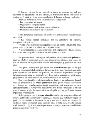 El huerto escolar ha de entenderse como un recurso más del que 
disponen los educadores. En este sentido, la preparación de las actividades a 
realizar en él ha de ser igual que en cualquiera de las que se hacen en el aula. 
Antes de ponernos a cavar tendremos que seleccionar: 
* Los contenidos a trabajar. 
* Organizarlos temporalmente. 
* Qué materiales curriculares vamos a elaborar. 
* Diseñar un instrumento de evaluación. 
Se ha de tener en cuenta que un huerto escolar tiene unas características 
13 
especiales: 
* Las faenas vienen impuestas por un calendario de siembra, 
transplantes, riegos, etc... 
* Cada actividad tiene una repercusión en el huerto irreversible, muy 
pocas veces podremos borrarlas o hacer algo de nuevo. 
* Con frecuencia nos encontraremos con imprevistos (lluvia, viento, 
frío...) que nos obligarán a cambiar las actividades previstas. 
Ya que este huerto va dirigido únicamente a los alumnos de primaria, 
pero las edades y capacidades, así como el número de alumnos por grupo, no 
son los mismos, la organización se hace más compleja y particular en cada 
caso. 
Será pues, aconsejable que exista una Coordinación que sea la que 
tenga la responsabilidad máxima a la hora de tener una visión de conjunto 
para determinar las faenas obligatorias, los recursos disponibles, recoger 
información útil para los compañeros y les ayude a adecuar los contenidos, 
proponiendo las tareas semanales, la distribución de los espacios... 
Esta coordinación vendrá asignada por la dirección del centro, la cual 
le ha de proporcionar las horas pertinentes para poder realizar la docencia 
en el huerto, así como la preparación de materiales curriculares para un buen 
aprovechamiento. Se proponen inicialmente tres horas semanales, a revisar 
posteriormente según la temporalización elegida por los profesores tutores 
expuesta a continuación. 
Se ha pensado que la temporalización con la cual se quiere utilizar el 
recurso del huerto escolar será voluntaria, de manera que cada tutor según el 
grado de necesidades o intereses de su grupo puede elegir un régimen de 
visitas al huerto quincenal, cada veintiún días, o cada mes, de esta manera 
tendríamos 18, 11 y 8 sesiones de permanencia, respectivamente, en el huerto 
para conseguir sus objetivos. 
 