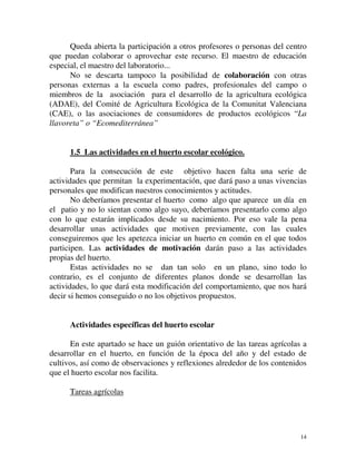 Queda abierta la participación a otros profesores o personas del centro 
que puedan colaborar o aprovechar este recurso. El maestro de educación 
especial, el maestro del laboratorio... 
No se descarta tampoco la posibilidad de colaboración con otras 
personas externas a la escuela como padres, profesionales del campo o 
miembros de la asociación para el desarrollo de la agricultura ecológica 
(ADAE), del Comité de Agricultura Ecológica de la Comunitat Valenciana 
(CAE), o las asociaciones de consumidores de productos ecológicos “La 
llavoreta” o “Ecomediterránea” 
1.5 Las actividades en el huerto escolar ecológico. 
Para la consecución de este objetivo hacen falta una serie de 
actividades que permitan la experimentación, que dará paso a unas vivencias 
personales que modifican nuestros conocimientos y actitudes. 
No deberíamos presentar el huerto como algo que aparece un día en 
el patio y no lo sientan como algo suyo, deberíamos presentarlo como algo 
con lo que estarán implicados desde su nacimiento. Por eso vale la pena 
desarrollar unas actividades que motiven previamente, con las cuales 
conseguiremos que les apetezca iniciar un huerto en común en el que todos 
participen. Las actividades de motivación darán paso a las actividades 
propias del huerto. 
Estas actividades no se dan tan solo en un plano, sino todo lo 
contrario, es el conjunto de diferentes planos donde se desarrollan las 
actividades, lo que dará esta modificación del comportamiento, que nos hará 
decir si hemos conseguido o no los objetivos propuestos. 
Actividades específicas del huerto escolar 
En este apartado se hace un guión orientativo de las tareas agrícolas a 
desarrollar en el huerto, en función de la época del año y del estado de 
cultivos, así como de observaciones y reflexiones alrededor de los contenidos 
que el huerto escolar nos facilita. 
14 
Tareas agrícolas 
 