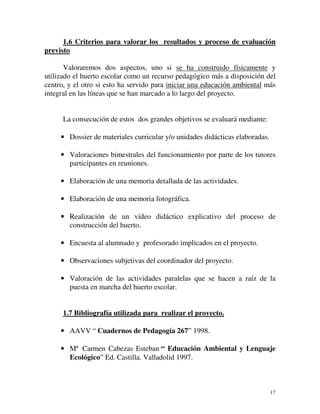 1.6 Criterios para valorar los resultados y proceso de evaluación 
17 
previsto 
Valoraremos dos aspectos, uno si se ha construido físicamente y 
utilizado el huerto escolar como un recurso pedagógico más a disposición del 
centro, y el otro si esto ha servido para iniciar una educación ambiental más 
integral en las líneas que se han marcado a lo largo del proyecto. 
La consecución de estos dos grandes objetivos se evaluará mediante: 
· Dossier de materiales curricular y/o unidades didácticas elaboradas. 
· Valoraciones bimestrales del funcionamiento por parte de los tutores 
participantes en reuniones. 
· Elaboración de una memoria detallada de las actividades. 
· Elaboración de una memoria fotográfica. 
· Realización de un vídeo didáctico explicativo del proceso de 
construcción del huerto. 
· Encuesta al alumnado y profesorado implicados en el proyecto. 
· Observaciones subjetivas del coordinador del proyecto. 
· Valoración de las actividades paralelas que se hacen a raíz de la 
puesta en marcha del huerto escolar. 
1.7 Bibliografía utilizada para realizar el proyecto. 
· AAVV “ Cuadernos de Pedagogía 267” 1998. 
· Mª Carmen Cabezas Esteban “ Educación Ambiental y Lenguaje 
Ecológico” Ed. Castilla. Valladolid 1997. 
 