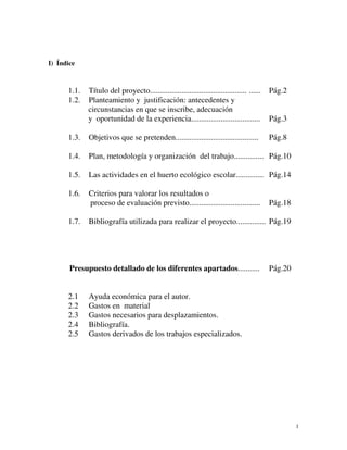1 
I) Índice 
1.1. Título del proyecto................................................. ...... Pág.2 
1.2. Planteamiento y justificación: antecedentes y 
circunstancias en que se inscribe, adecuación 
y oportunidad de la experiencia................................... Pág.3 
1.3. Objetivos que se pretenden.......................................... Pág.8 
1.4. Plan, metodología y organización del trabajo............... Pág.10 
1.5. Las actividades en el huerto ecológico escolar.............. Pág.14 
1.6. Criterios para valorar los resultados o 
proceso de evaluación previsto.................................... Pág.18 
1.7. Bibliografía utilizada para realizar el proyecto............... Pág.19 
Presupuesto detallado de los diferentes apartados........... Pág.20 
2.1 Ayuda económica para el autor. 
2.2 Gastos en material 
2.3 Gastos necesarios para desplazamientos. 
2.4 Bibliografía. 
2.5 Gastos derivados de los trabajos especializados. 
 