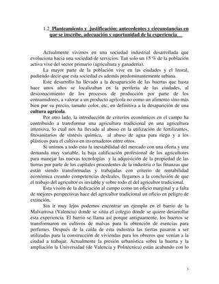 1.2 Planteamiento y justificación: antecedentes y circunstancias en 
que se inscribe, adecuación y oportunidad de la experiencia. 
Actualmente vivimos en una sociedad industrial desarrollada que 
evoluciona hacia una sociedad de servicios. Tan solo un 15 % de la población 
activa vive del sector primario (agricultura y ganadería). 
La mayor parte de la población vive en las ciudades y el litoral, 
3 
pudiendo decir que esta sociedad es además predominantemente urbana. 
Este desarrollo ha llevado a la desaparición de las huertas que hasta 
hace unos años se localizaban en la periferia de las ciudades, al 
desconocimiento de los procesos de producción por parte de los 
consumidores, a valorar a un producto agrícola no como un alimento sino más 
bien por su precio, tamaño color, etc, en definitiva a la desaparición de una 
cultura agrícola. 
Por otro lado, la introducción de criterios económicos en el campo ha 
contribuido a transformar una agricultura tradicional en una agricultura 
intensiva, lo cual nos ha llevado al abuso en la utilización de fertilizantes, 
fitosanitarios de síntesis química, al abuso de agua para riego y a los 
plásticos para el cultivo en invernaderos entre otros. 
Si unimos a todo esto la inestabilidad del mercado con una oferta y una 
demanda muy variable, la baja calificación profesional de los agricultores 
para manejar las nuevas tecnologías y la adquisición de la propiedad de las 
tierras por parte de los capitales procedentes de la industria o las finanzas que 
están siendo transformadas y trabajadas con criterio de rentabilidad 
económica creando competencias desleales, llegamos a la conclusión de que 
el trabajo del agricultor es inviable y sobre todo el del agricultor tradicional. 
Esta visión de la dedicación al campo como un oficio marginal y a falta 
de mejores perspectivas hace del agricultor tradicional un oficio en peligro de 
extinción. 
Sin ir muy lejos podemos encontrar un ejemplo en el barrio de la 
Malvarrosa (Valencia) donde se sitúa el colegio donde se quiere desarrollar 
esta experiencia. El barrio se llama así porque antiguamente, los huertos se 
transformaron en cultivos de malvas para la obtención de esencias para 
perfumes. Después de la caída de esta industria las tierras pasaron a ser 
utilizadas para la construcción de viviendas para los obreros que venían a la 
ciudad a trabajar. Actualmente la presión urbanística sobre la huerta y la 
ampliación la Universidad (de Valencia y Politécnica) están acabando con lo 
 