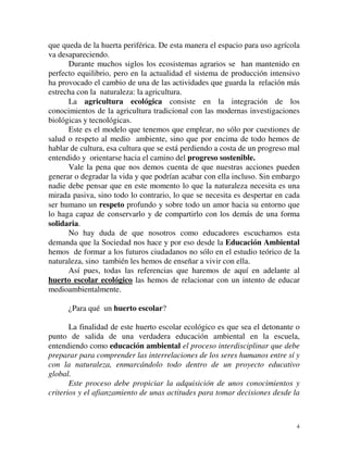 que queda de la huerta periférica. De esta manera el espacio para uso agrícola 
va desapareciendo. 
Durante muchos siglos los ecosistemas agrarios se han mantenido en 
perfecto equilibrio, pero en la actualidad el sistema de producción intensivo 
ha provocado el cambio de una de las actividades que guarda la relación más 
estrecha con la naturaleza: la agricultura. 
La agricultura ecológica consiste en la integración de los 
conocimientos de la agricultura tradicional con las modernas investigaciones 
biológicas y tecnológicas. 
Este es el modelo que tenemos que emplear, no sólo por cuestiones de 
salud o respeto al medio ambiente, sino que por encima de todo hemos de 
hablar de cultura, esa cultura que se está perdiendo a costa de un progreso mal 
entendido y orientarse hacia el camino del progreso sostenible. 
Vale la pena que nos demos cuenta de que nuestras acciones pueden 
generar o degradar la vida y que podrían acabar con ella incluso. Sin embargo 
nadie debe pensar que en este momento lo que la naturaleza necesita es una 
mirada pasiva, sino todo lo contrario, lo que se necesita es despertar en cada 
ser humano un respeto profundo y sobre todo un amor hacia su entorno que 
lo haga capaz de conservarlo y de compartirlo con los demás de una forma 
solidaria. 
No hay duda de que nosotros como educadores escuchamos esta 
demanda que la Sociedad nos hace y por eso desde la Educación Ambiental 
hemos de formar a los futuros ciudadanos no sólo en el estudio teórico de la 
naturaleza, sino también les hemos de enseñar a vivir con ella. 
Así pues, todas las referencias que haremos de aquí en adelante al 
huerto escolar ecológico las hemos de relacionar con un intento de educar 
medioambientalmente. 
¿Para qué un huerto escolar? 
La finalidad de este huerto escolar ecológico es que sea el detonante o 
punto de salida de una verdadera educación ambiental en la escuela, 
entendiendo como educación ambiental el proceso interdisciplinar que debe 
preparar para comprender las interrelaciones de los seres humanos entre sí y 
con la naturaleza, enmarcándolo todo dentro de un proyecto educativo 
global. 
Este proceso debe propiciar la adquisición de unos conocimientos y 
criterios y el afianzamiento de unas actitudes para tomar decisiones desde la 
4 
 