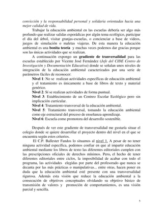 convicción y la responsabilidad personal y solidaria orientadas hacia una 
mejor calidad de vida. 
Trabajar la educación ambiental en las escuelas debería ser algo más 
profundo que realizar salidas esporádicas por algún tema ecológico, participar 
el día del árbol, visitar granjas-escuelas, o concienciar a base de videos, 
juegos de simulación o maletas viajeras. De esta manera la educación 
ambiental es una bonita teoría y muchas veces podemos dar gracias porque 
son las únicas actividades que se realizan. 
A continuación expongo un gradiente de tranversalidad para las 
escuelas establecido por Vicente José Fernández (Jefe del CIDE Centro de 
Investigación y Documentación Educativa) donde se señalan unos niveles de 
integración de la educación ambiental caracterizados por una serie de 
parámetros fáciles de reconocer: 
Nivel 1: No se realizan actividades específicas de educación ambiental 
y el tratamiento es únicamente a base de libros de texto y material 
genérico. 
Nivel 2: Sí se realizan actividades de forma puntual. 
Nivel 3: Establecimiento de un Centreo Escolar Ecológico pero sin 
implicación curricular. 
Nivel 4: Tratamiento transversal de la educación ambiental. 
Nivel 5: Tratamiento transversal, tomando la educación ambiental 
como eje estructural del proceso de enseñanza-aprendizaje. 
Nivel 6: Escuela como promotora del desarrollo sostenible. 
Después de ver este gradiente de transversalidad me gustaría situar el 
colegio donde se quiere desarrollar el proyecto dentro del nivel en el que se 
encuentra según estos criterios. 
El C.P. Ballester Fandos lo situamos al nivel 1. A pesar de no tener 
ninguna actividad específica, podemos confiar en que al impartir educación 
ambiental mediante los libros de texto las diferentes editoriales cumplen con 
las prescripciones oficiales de derechos mínimos. Pero, el hecho de tener 
diferentes editoriales entre ciclos, la imposibilidad de acabar con todo el 
programa, las actividades elegidas por parte del profesorado que nunca se 
decanta por las más prácticas o manipulativas... entre otras, hacen poner en 
duda que la educación ambiental esté presente con una transversalidad 
rigurosa. Además esta visión que reduce la educación ambiental a la 
consecución de objetivos conceptuales olvidando su objetivo básico de 
transmisión de valores y promoción de comportamientos, es una visión 
parcial y sencilla. 
5 
 