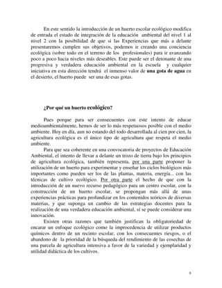 En este sentido la introducción de un huerto escolar ecológico modifica 
de entrada el estado de integración de la educación ambiental del nivel 1 al 
nivel 2 con la posibilidad de que si las Experiencias que más a delante 
presentaremos cumplen sus objetivos, podemos ir creando una conciencia 
ecológica (sobre todo en el terreno de los profesionales) para ir avanzando 
poco a poco hacia niveles más deseables. Este puede ser el detonante de una 
progresiva y verdadera educación ambiental en la escuela y cualquier 
iniciativa en esta dirección tendrá el inmenso valor de una gota de agua en 
el desierto, el huerto puede ser una de esas gotas. 
¿Por qué un huerto ecológico? 
Pues porque para ser consecuentes con este intento de educar 
medioambientalmente, hemos de ser lo más respetuosos posible con el medio 
ambiente. Hoy en día, aun no estando del todo desarrollada al cien por cien, la 
agricultura ecológica es el único tipo de agricultura que respeta el medio 
ambiente. 
Para que sea coherente en una convocatoria de proyectos de Educación 
Ambiental, el intento de llevar a delante un trozo de tierra bajo los principios 
de agricultura ecológica, también representa, por una parte proponer la 
utilización de un huerto para experimentar y enseñar los ciclos biológicos más 
importantes como pueden ser los de las plantas, materia, energía... con las 
técnicas de cultivo ecológico. Por otra parte el hecho de que con la 
introducción de un nuevo recurso pedagógico para un centro escolar, con la 
construcción de un huerto escolar, se propongan más allá de unas 
experiencias prácticas para profundizar en los contenidos teóricos de diversas 
materias, y que suponga un cambio de las estrategias docentes para la 
realización de una verdadera educación ambiental, sí se puede considerar una 
innovación. 
Existen otras razones que también justifican la obligatoriedad de 
encarar un enfoque ecológico como la improcedencia de utilizar productos 
químicos dentro de un recinto escolar, con los consecuentes riesgos, o el 
abandono de la prioridad de la búsqueda del rendimiento de las cosechas de 
una parcela de agricultura intensiva a favor de la variedad y ejemplaridad y 
utilidad didáctica de los cultivos. 
6 
 