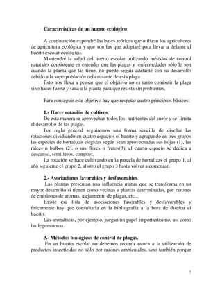 Características de un huerto ecológico 
A continuación expondré las bases teóricas que utilizan los agricultores 
de agricultura ecológica y que son las que adoptaré para llevar a delante el 
huerto escolar ecológico. 
Mantendré la salud del huerto escolar utilizando métodos de control 
naturales consistente en entender que las plagas y enfermedades sólo lo son 
cuando la planta que las tiene, no puede seguir adelante con su desarrollo 
debido a la superpoblación del causante de esta plaga. 
Esto nos lleva a pensar que el objetivo no es tanto combatir la plaga 
7 
sino hacer fuerte y sana a la planta para que resista sin problemas. 
Para conseguir este objetivo hay que respetar cuatro principios básicos: 
1.- Hacer rotación de cultivos. 
De esta manera se aprovechan todos los nutrientes del suelo y se limita 
el desarrollo de las plagas. 
Por regla general seguiremos una forma sencilla de diseñar las 
rotaciones dividiendo en cuatro espacios el huerto y agrupando en tres grupos 
las especies de hortalizas elegidas según sean aprovechadas sus hojas (1), las 
raíces o bulbos (2), o sus flores o frutos(3), el cuarto espacio se dedica a 
descanso, semilleros, compost. 
La rotación se hace cultivando en la parcela de hortalizas el grupo 1, al 
año siguiente el grupo 2, al otro el grupo 3 hasta volver a comenzar. 
2.- Asociaciones favorables y desfavorables. 
Las plantas presentan una influencia mutua que se transforma en un 
mayor desarrollo si tienen como vecinas a plantas determinadas, por razones 
de emisiones de aromas, alejamiento de plagas, etc... 
Existe esa lista de asociaciones favorables y desfavorables y 
únicamente hay que consultarla en la bibliografía a la hora de diseñar el 
huerto. 
Las aromáticas, por ejemplo, juegan un papel importantísimo, así como 
las leguminosas. 
3.- Métodos biológicos de control de plagas. 
En un huerto escolar no debemos recurrir nunca a la utilización de 
productos insecticidas no sólo por razones ambientales, sino también porque 
 