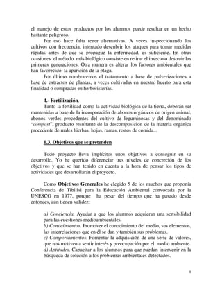 el manejo de estos productos por los alumnos puede resultar en un hecho 
bastante peligroso. 
Por eso hace falta tener alternativas. A veces inspeccionando los 
cultivos con frecuencia, intentado descubrir los ataques para tomar medidas 
rápidas antes de que se propague la enfermedad, es suficiente. En otras 
ocasiones el método más biológico consiste en retirar el insecto o destruir las 
primeras generaciones. Otra manera es alterar los factores ambientales que 
han favorecido la aparición de la plaga. 
Por último nombraremos el tratamiento a base de pulverizaciones a 
base de extractos de plantas, a veces cultivadas en nuestro huerto para esta 
finalidad o compradas en herboristerías. 
4.- Fertilización. 
Tanto la fertilidad como la actividad biológica de la tierra, deberán ser 
mantenidas a base de la incorporación de abonos orgánicos de origen animal, 
abonos verdes procedentes del cultivo de leguminosas y del denominado 
“compost”, producto resultante de la descomposición de la materia orgánica 
procedente de males hierbas, hojas, ramas, restos de comida... 
1.3. Objetivos que se pretenden 
Todo proyecto lleva implícitos unos objetivos a conseguir en su 
desarrollo. Yo he querido diferenciar tres niveles de concreción de los 
objetivos y que se han tenido en cuenta a la hora de pensar los tipos de 
actividades que desarrollarán el proyecto. 
Como Objetivos Generales he elegido 5 de los muchos que proponía 
Conferencia de Tibilisi para la Educación Ambiental convocada por la 
UNESCO en 1977, porque ha pesar del tiempo que ha pasado desde 
entonces, aún tienen validez: 
a) Conciencia. Ayudar a que los alumnos adquieran una sensibilidad 
para las cuestiones medioambientales. 
b) Conocimientos. Promover el conocimiento del medio, sus elementos, 
las interrelaciones que en él se dan y también sus problemas. 
c) Comportamientos. Fomentar la adquisición de una serie de valores, 
que nos motiven a sentir interés y preocupación por el medio ambiente. 
d) Aptitudes. Capacitar a los alumnos para que puedan intervenir en la 
búsqueda de solución a los problemas ambientales detectados. 
8 
 