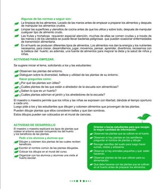 ACTIVIDAD PARA EMPEZAR.
Pedir a los alumnos y alumnas que:
Dibujen y coloreen dos plantas de las cuales reciben
beneficios.
Escribir el nombre común de las plantas dibujadas.
Colocar los dibujos en el mural del curso.
Organizar con los alumnos y alumnas una visita al
huerto escolar.
Orientar a los/as estudiantes para que recojan
la mayor cantidad de información:
Observen las plantas que se cultivan en el huerto.
Observen si hay plantas en los semilleros,
preguntar el nombre de plantas y dibujar
Recoger semillas del suelo para luego hacer
sumas, restas y artesanía.
Observar si hay animales pequeños y qué están
haciendo.
Observar plantas de las que utilizan para su
alimentación.
Qué debe hacerse con las plantas que se cultivan
en el huerto antes de preparar los alimentos.
Se sugiere iniciar el tema, solicitando a los y las estudiantes:
Observen las plantas del entorno.
Dialoguen sobre la diversidad, belleza y utilidad de las plantas de su entorno.
ACTIVIDAD DE DESARROLLO
El maestro o maestra permite que los niños y las niñas se expresen con libertad, dándole el tiempo oportuno
a cada uno.
Luego pide a los y las estudiantes que dibujen y coloreen alimentos que provengan de las plantas.
Pueden dibujar plantas que ellos consideren bellas y que dan sombras.
Estos dibujos pueden ser colocados en el mural de ciencias.
Hacer preguntas como:
¿Por qué las plantas son útiles?
¿Cuáles plantas de las que están a alrededor de la escuela son alimenticias?
¿Saben lo que es un huerto?
¿Cuáles plantas adornan el jardín y los alrededores de la escuela?
Algunas de las normas a seguir son:
La limpieza de los alimentos. Lavado de las manos antes de empezar a preparar los alimentos y después
de manipular los alimentos crudos.
Limpiar las superficies y utensilios de cocina antes de que los utilice y sobre todo, después de manipular
cualquier tipo de alimento crudo.
Las frutas y hortalizas requieren especial atención, muchas de ellas se comen crudas y a través de
las manos o de los utensilios se puede llevar bacterias peligrosas que pueden ocasionar enfermedades
de transmisión alimentaria.
En el huerto se producen diferentes tipos de alimentos. Los alimentos nos dan la energía y los nutrientes
necesarios, para crecer, desarrollarnos, jugar, movernos, pensar, aprender, divertirnos, recrearnos con
la belleza del huerto; es además, una fuente de alimentos para mejorar la dieta y la salud de niños y
niñas.
El maestro o maestra explicará los tipos de plantas que
rodean el entorno escolar incluyendo los del huerto
y los beneficios de las plantas.
 