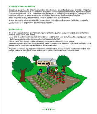 ACTIVIDADES PARA EMPEZAR.
Se sugiere que el maestro o la maestra inicien las actividades presentando algunas láminas o fotografías
que muestren alimentos que se venden en mercados, supermercados y/o colmados. Aprovechar el tema
y hablar brevemente sobre el Día Mundial de la Alimentación. Preparar previamente una bandeja de frutas
en cooperación con el grupo, y preguntar si todos/as disponemos de alimentos suficientes.
Hacer preguntas a los y las estudiantes sobre de donde vienen esos alimentos.
Mostrar láminas de alimentos y pedirles que comenten sobre lo que observan en la lámina o fotografía.
¿Que pasaría si no disponemos de alimentos suficientes?.
Abrir un diálogo.
-Pedir a los/as estudiantes que nombren algunos alimentos que hay en su comunidad, explicar forma de
comerlo, color, sabor, olor, textura…
Luego el/la docente muestra algunos alimentos que se consumen en la comunidad. Hacer preguntas como:
¿Qué importancia tienen los conucos y los huertos para la familia?
Pedir a los/as estudiantes nombrar alimentos que provienen del conuco o del huerto.
-Orientarlos para que dibujen cuatro alimentos de los nombrados de acuerdo a si proviene del conuco o del
huerto. Leer su nombre común y colocar su dibujo en el mural.
Preguntar si compran algunos alimentos como; guineo maduro, mango. Cuánto cuesta cada unidad. Abrir
diálogo y explicar para qué le sirven esas frutas. Explicar la importancia de consumir frutas.
 