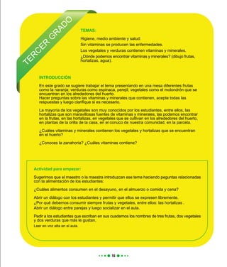 TER
C
ER
G
R
AD
O
INTRODUCCIÓN
En este grado se sugiere trabajar el tema presentando en una mesa diferentes frutas
como la naranja; verduras como espinaca, perejil, vegetales como el molondrón que se
encuentran en los alrededores del huerto.
Hacer preguntas sobre las vitaminas y minerales que contienen, acepte todas las
respuestas y luego clarifique si es necesario.
La mayoría de los vegetales son muy conocidos por los estudiantes, entre ellos, las
hortalizas que son maravillosas fuentes de vitaminas y minerales, las podemos encontrar
en la frutas, en las hortalizas, en vegetales que se cultivan en los alrededores del huerto,
en plantas de la orilla de la casa, en el conuco de nuestra comunidad, en la parcela.
¿Cuáles vitaminas y minerales contienen los vegetales y hortalizas que se encuentran
en el huerto?
¿Conoces la zanahoria? ¿Cuáles vitaminas contiene?
Actividad para empezar:
Sugerimos que el maestro o la maestra introduzcan ese tema haciendo peguntas relacionadas
con la alimentación de los estudiantes:
¿Cuáles alimentos consumen en el desayuno, en el almuerzo o comida y cena?
Abrir un diálogo con los estudiantes y permitir que ellos se expresen libremente.
¿Por qué debemos consumir siempre frutas y vegetales, entre ellos: las hortalizas .
Abrir un diálogo entre parejas y luego socializar en el aula.
Pedir a los estudiantes que escriban en sus cuadernos los nombres de tres frutas, dos vegetales
y dos verduras que más le gustan,
Leer en voz alta en el aula.
TEMAS:
Higiene, medio ambiente y salud:
Sin vitaminas se producen las enfermedades.
Los vegetales y verduras contienen vitaminas y minerales.
¿Dónde podemos encontrar vitaminas y minerales? (dibujo frutas,
hortalizas, agua).
 