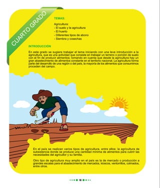 C
U
AR
TO
G
R
AD
O
TEMAS:
Agricultura:
- El suelo y la agricultura
- El huerto
- Diferentes tipos de abono
- Siembra y cosechas
En el país se realizan varios tipos de agricultura, entre ellos: la agricultura de
subsistencia donde se produce una cantidad mínima de alimentos para cubrir las
necesidades del agricultor y su familia.
Otro tipo de agricultura muy amplio en el país es la de mercado o producción a
grandes escalas para el abastecimiento de mercados, kioscos, ventorrillos, colmados,
entre otros.
INTRODUCCIÓN
En este grado se sugiere trabajar el tema iniciando con una leve introducción a la
agricultura, que es una actividad que consiste en trabajar un terreno o porción de suelo
con el fin de producir alimentos; tomando en cuenta que desde la agricultura hay un
gran abastecimiento de alimentos constante en el territorio nacional. La agricultura forma
parte del desarrollo de una región o del país, la mayoría de los alimentos que consumimos
proceden del campo.
 