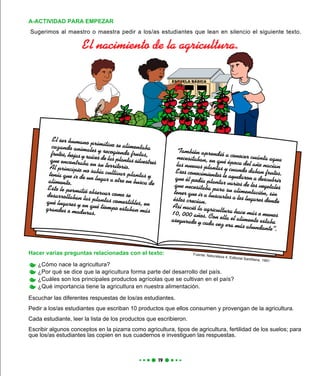 Hacer varias preguntas relacionadas con el texto:
¿Cómo nace la agricultura?
¿Por qué se dice que la agricultura forma parte del desarrollo del país.
¿Cuáles son los principales productos agrícolas que se cultivan en el país?
¿Qué importancia tiene la agricultura en nuestra alimentación.
Escuchar las diferentes respuestas de los/as estudiantes.
Pedir a los/as estudiantes que escriban 10 productos que ellos consumen y provengan de la agricultura.
Cada estudiante, leer la lista de los productos que escribieron.
Escribir algunos conceptos en la pizarra como agricultura, tipos de agricultura, fertilidad de los suelos; para
que los/as estudiantes las copien en sus cuadernos e investiguen las respuestas.
Sugerimos al maestro o maestra pedir a los/as estudiantes que lean en silencio el siguiente texto.
A-ACTIVIDAD PARA EMPEZAR
El ser humano primitivo se alimentabacazando animales y recogiendo frutas,frutos, hojas y raíces de las plantas silvestresque encontraba en su territorio.Al principio no sabía cultivar plantas ytenía que ir de un lugar a otro en busca dealimento.
Esto le permitió observar como sedesarrollaban las plantas comestibles, enqué lugares y en qué tiempo estaban másgrandes o maduras.
También aprendió a conocer cuánta aguanecesitaban, en qué época del año nacíanlas nuevas plantas y cuando daban frutos.Esos conocimientos le ayudaron a descubrirque él podía plantar varios de los vegetalesque necesitaba para su alimentación, sintener que ir a buscarlos a los lugares dondeéstos crecían.
Así nació la agricultura hace más o menos10, 000 años. Con ella el alimento estabaasegurado y cada vez era más abundante”.
Fuente: Naturaleza 4. Editorial Santillana. 1991
El nacimiento de la agricultura.
 