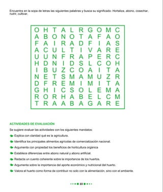 Encuentra en la sopa de letras las siguientes palabras y busca su significado: Hortaliza, abono, cosechar,
nutrir, cultivar.
ACTIVIDADES DE EVALUACIÓN
Se sugiere evaluar las actividades con los siguientes mandatos:
Explica con claridad qué es la agricultura.
Identifica los principales alimentos agrícolas de comercialización nacional.
Argumenta con propiedad los beneficios de horticultura orgánica
Establece diferencias entre abono natural y abono artificial.
Redacta un cuento coherente sobre la importancia de los huertos.
Argumenta sobre la importancia del aporte económico y nutricional del huerto.
Valora el huerto como forma de contribuir no solo con la alimentación, sino con el ambiente.
O
A
F
A
U
H
I
N
D
G
R
T
H
B
A
C
U
D
B
E
F
H
O
R
T
O
I
U
N
N
U
T
R
I
R
A
A
N
R
L
F
I
Z
S
E
C
H
A
L
O
A
T
R
D
C
M
M
S
A
B
R
T
D
I
A
S
O
A
I
O
B
A
G
A
F
V
P
L
A
M
M
L
E
G
O
F
I
A
E
C
I
U
I
E
L
A
M
A
A
R
R
O
T
Z
T
M
C
R
C
O
S
E
C
H
A
R
A
A
M
E
 