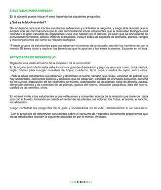 El/ la docente puede iniciar el tema haciendo las siguientes preguntas.
¿Qué es la biodiversidad?
Dar un tiempo para que los/ las estudiantes reflexionen y contesten la pregunta, y luego el/la docente puede
ampliar con las informaciones que le van suministrando los/as estudiantes que la diversidad biológica está
referida a la gran variedad de organismos vivos que habitan en el planeta, ya sean que se encuentren en
ecosistemas terrestres, aéreos, marinos o acuáticos. Incluye todas las especies de animales, plantas, hongos
y microorganismos así como su relación ecológica.
-Formar grupos de estudiantes para que observen el entorno de la escuela, escribir los nombres de por lo
menos 10 seres vivos y explicar los beneficios que le aportan a los seres humanos. Exponer en el aula.
ACTIVIDADES DE DESARROLLO
Organizar una visita al huerto de la escuela o de la comunidad.
En la organización de la visita debe incluir una guía de observación y algunos recursos como: cinta métrica,
regla, fundas para recoger muestras de hojas, cuaderno, lápiz, lupa, cuerdas de nylon, entre otros.
-Pedir a los/as estudiantes que observen y describan el huerto, tamaño que ocupa, variedad de plantas que
hay sembradas, elementos bióticos y abióticos que se observan, variedad de animales pequeños, tamaño
de los surcos, disposición de los vegetales del huerto, clasificación de las plantas, tipos de abonos usados,
tiempo de siembra y de cosechas de las plantas, gastos del huerto, ubicación geográfica, área del huerto,
calidad de las semillas, otros.
En el aula invite a los estudiantes a que reflexionen y comenten acerca de la relación que tuvieron cada
uno con el huerto, tomando en cuenta el verdor de las plantas, los colores, los frutos, el aroma, el rancho,
los alimentos.
Luego contestar las preguntas de la guía y socializarlas en el aula; retroalimentar si es necesario.
-Con el propósito de determinar costumbres sobre el consumo de vegetales diariamente proponemos que
los/as estudiantes realicen la siguiente actividad en por lo menos 10 casas.
A-ACTIVIDAD PARA EMPEZAR
 