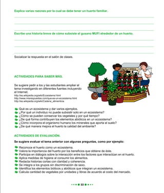 Qué es un ecosistema y dar varios ejemplos.
¿Por qué un individuo no puede subsistir solo en un ecosistema?
¿Cómo se pueden conservar los vegetales y por qué tiempo?
¿De qué forma contribuyen los elementos abióticos en un ecosistema?
¿Cómo incorpora el organismo humano los minerales que aporta el suelo?
¿De qué manera mejora el huerto la calidad del ambiente?
ACTIVIDADES DE EVALUACIÓN.
Se sugiere evaluar el tema anterior con algunas preguntas, como por ejemplo:
Reconoce el huerto como un ecosistema.
Valora la importancia del huerto por los beneficios que obtiene de éste.
Participa en diálogos sobre la interacción entre los factores que interactúan en el huerto.
Aplica medidas de higiene al consumir los alimentos.
Redacta historias cortas con claridad y coherencia.
Se integra a los grupos sin discriminación de sexo.
Identifica los elementos bióticos y abióticos que integran un ecosistema.
Calcula cantidad de vegetales por unidades y libras de acuerdo al costo del mercado.
Socializar la respuesta en el salón de clases.
Explica varias razones por la cual se debe tener un huerto familiar.
Escribe una historia breve de cómo subsiste el gusano MUFI alrededor de un huerto.
ACTIVIDADES PARA SABER MÁS.
Se sugiere pedir a los y las estudiantes ampliar el
tema investigando en diferentes fuentes incluyendo
el Internet.
http://es.wikipedia.org/wiki/Ecosistema html
http://www.misrespuestas.com/que-es-un-ecosistema.html
http://es.wikipedia.org/wiki/Cadena_alimenticia
 