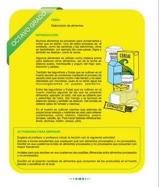 O
C
TAVO
G
R
AD
O
TEMA:
Elaboración de alimentos
ACTIVIDADES PARA EMPEZAR
Sugiere al profesor o profesora iniciar la lección con la siguiente actividad:
Solicita a los/as estudiantes que expliquen qué son alimentos procesados y no procesados.
Escribir en sus cuadernos la lista de alimentos procesados y no procesados que consumen con
mayor frecuencia
Invítales para que escriban en sus cuadernos dos posibles diferencias entre alimentos procesados
y no procesados.
Escribir en el pizarrón nombres de alimentos que consumen de los producidos en el huerto
escolar y socializar en el aula.
INTRODUCCIÓN
Muchos alimentos se procesan para conservarlos y
evitar que se dañen. Uno de estos procesos es el
enlatado, como las sardinas y las salchichas, otros
se deshidratan, por ejemplo las uvas-pasas, higos y
también se disecan, como la carne.
Algunos alimentos se utilizan como materia prima
para elaborar otros alimentos, así de la leche se
elabora queso, mantequilla y yogurt; del trigo: pan,
bizcocho y pastas.
También las legumbres y frutas que se cultivan en el
huerto escolar se conservan mediante el proceso de
secado para que duren mucho más tiempo y no sean
afectadas por microbios, pues al no tener agua los
microorganismos no pueden sobrevivir.
Entre las legumbres y frutas que se cultivan en el
huerto citamos algunas de las que se preparan
alimentos; ejemplo: el maíz, del que se obtiene pan
y palomitas de maíz. Del mango y la lechosa se
elaboran dulces y también se disecan. Del tomate se
obtiene salsa de tomate y catchup.
En el huerto se cultivan plantas que además de
proporcionar energía y nutrientes se usan para obtener
condimentos, como: cilantro, cilantrico, puerro,
tomates, cebolla, ajo. Para hacer bebidas refrescantes:
limón, lechosa, melón, cereza, piña.
 