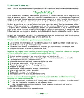 El pájaro que les había traído el maíz a los indios se llama el pájaro del paraíso. Él fue quien enseñó a hacer
muchas cosas con el maíz: tortillas, atole, tamales, pasteles, etc.
Orientar a los/as estudiantes a que formen grupos de trabajo:
Leer el relato, comentar sobre éste y escribir en sus cuadernos la parte que más le agradó y por qué.
Escribir brevemente de qué trata está leyenda.
Escribir en sus cuadernos los nombres de los alimentos que preparan en sus casas con el maíz.
Presentar en plenaria el resultado del trabajo de grupo.
Organizar una visita al huerto escolar o un huerto familiar cercano a la escuela, siempre con una guía
de observación y los recursos necesarios para realizar la actividad.
Orientar a los/as estudiantes a que observen el huerto con detenimiento.
Anotar en sus cuadernos los nombres de las legumbres y frutales que se cultivan en el huerto.
Tipo de abono que se usa, ¿natural o artificial?
Presencia de animales pequeños, presencia de insectos, otros.
Área ocupada por el huerto y límites del huerto.
Tamaño de los surcos, tipo de cultivo que predomina.
Inversión en el huerto.
Beneficios del huerto al ambiente, escuela y la comunidad.
Quiénes se ocupan del cuidado del huerto.
Disponibilidad de agua y otros recursos.
Beneficios que reciben los/as estudiantes del huerto.
Una vez en el salón de clases sugiérales que formen grupos de trabajo para terminar la Guía y
completar las siguientes preguntas:
¿Cuáles plantas de las observadas en el huerto pueden ser sometidas a un proceso de conservación?
¿Cuáles son los procesos utilizados y en qué consisten éstos?
¿Cuáles de las legumbres y frutales se pueden utilizar para elaborar alimentos en conserva?
Describir el proceso utilizado.
Escribir los nutrientes que contienen estos alimentos.
ACTIVIDAD DE DESARROLLO.
Invita a los y las estudiantes a leer la siguiente narración. (Tomado del Manual de Huerto de El Salvador):
“Leyenda del Maíz”
Hace muchos años, cuando los indios aztecas gobernaban en México, hubo una sequía tan grande que
todas las plantas se secaron y la escasez de alimentos era extraordinaria. Un día los indios hicieron rogativas
al Dios de la lluvia y vieron un pájaro de plumas amarillas posado en un árbol. Pensaron en matarlo; pero
cambiaron de idea porque pensaron que tal vez el pájaro extraño les traería suerte, y no lo mataron.
El pájaro se quedó en el árbol por algún tiempo, y cuando los indios volvieron algunos días después, hallaron
debajo del árbol una planta muy verde y pequeña, la cual fue creciendo rápidamente; ellos la cuidaban, y
a los pocos días la planta les dio una preciosa mazorca con granos amarillos. El jefe de los indios dio un
grano a cada uno de los indios, ellos los sembraron y en poco tiempo cada indio tenia su planta que le daba
lindas mazorcas; así empezaron a cultivar la prodigiosa planta que les regalaba tan nutritivos granos.
 