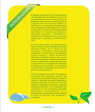 El presente documento sobre “El Huerto Escolar”
está elaborado para ser utilizado como recurso
de aprendizaje de manera transversal en las
asignaturas de las áreas curriculares del primer
y segundo ciclos de la Educación Básica”, se
constituye en una propuesta fundamental dentro
de los materiales educativos del proyecto “Apoyo
al Desarrollo Curricular de la Educación Básica
para Mejorar la Educación en Nutrición y
Seguridad Alimentaria” TCP/DOM/3101,
ejecutado por la Organización de las Naciones
Unidas para la Agricultura y la Alimentación-
FAO.
Esta Guía está dirigida muy especialmente a
todos los docentes de las escuelas que imparten
Educación Básica, con el interés de que
incorporen estrategias metodológicas
innovadoras, de manera que los y las estudiantes
puedan investigar y realizar experiencias
utilizando un laboratorio natural y vivo, a la vez
que le permite potenciar el desarrollo de actitudes
y valores conducentes a comportamientos más
comprometidos con la alimentación saludable,
la nutrición personal y familiar, con el ambiente
y tener alimentos disponibles durante todo el
año con su propio esfuerzo.
“El Huerto Escolar como Recurso de Enseñanza.
Aprendizaje” está organizado siguiendo una
secuencia que le permite al maestro y la maestra
planificar y desarrollar actividades integradas en
todas las disciplinas, tomando en cuenta los
contenidos relacionados con nutrición y seguridad
alimentaria presentes en las asignaturas que
comprenden el currículo oficial de la República
Dominicana, constituyéndose en un
fortalecimiento y reforzamiento de estas temáticas
en lugar de adicionar más contenidos y
actividades.
IN
TR
O
D
U
C
C
IÓ
N
 