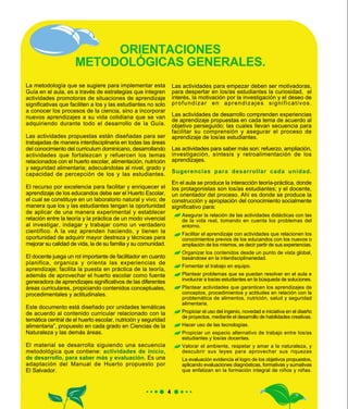 La metodología que se sugiere para implementar esta
Guía en el aula, es a través de estrategias que integren
actividades promotoras de situaciones de aprendizaje
significativas que faciliten a los y las estudiantes no solo
a conocer los procesos de la ciencia, sino a incorporar
nuevos aprendizajes a su vida cotidiana que se van
adquiriendo durante todo el desarrollo de la Guía.
Las actividades propuestas están diseñadas para ser
trabajadas de manera interdisciplinaria en todas las áreas
del conocimiento del curriculum dominicano, desarrollando
actividades que fortalezcan y refuercen los temas
relacionados con el huerto escolar, alimentación, nutrición
y seguridad alimentaria; adecuándolas al nivel, grado y
capacidad de percepción de los y las estudiantes.
El recurso por excelencia para facilitar y enriquecer el
aprendizaje de los educandos debe ser el Huerto Escolar,
el cual se constituye en un laboratorio natural y vivo; de
manera que los y las estudiantes tengan la oportunidad
de aplicar de una manera experimental y establecer
relación entre la teoría y la práctica de un modo vivencial
al investigar, indagar y trabajar como un verdadero
científico. A la vez aprenden haciendo, y tienen la
oportunidad de adquirir mayor destreza y técnicas para
mejorar su calidad de vida, la de su familia y su comunidad.
El docente juega un rol importante de facilitador en cuanto
planifica, organiza y orienta las experiencias de
aprendizaje; facilita la puesta en práctica de la teoría,
además de aprovechar el huerto escolar como fuente
generadora de aprendizajes significativos de las diferentes
áreas curriculares, propiciando contenidos conceptuales,
procedimentales y actitudinales.
Este documento está diseñado por unidades temáticas
de acuerdo al contenido curricular relacionado con la
temática central de el huerto escolar, nutrición y seguridad
alimentaria”, propuesto en cada grado en Ciencias de la
Naturaleza y las demás áreas.
El material se desarrolla siguiendo una secuencia
metodológica que contiene: actividades de inicio,
de desarrollo, para saber más y evaluación. Es una
adaptación del Manual de Huerto propuesto por
El Salvador.
Las actividades para empezar deben ser motivadoras,
para despertar en los/as estudiantes la curiosidad, el
interés, la motivación por la investigación y el deseo de
profundizar en aprendizajes significativos.
Las actividades de desarrollo comprenden experiencias
de aprendizaje propuestas en cada tema de acuerdo al
objetivo perseguido; las cuales llevan secuencia para
facilitar su comprensión y asegurar el proceso de
aprendizaje de los/as estudiantes.
Las actividades para saber más son: refuerzo, ampliación,
investigación, síntesis y retroalimentación de los
aprendizajes.
Sugerencias para desarrollar cada unidad.
En el aula se produce la interacción teoría-práctica, donde
los protagonistas son los/as estudiantes; y el docente,
un orientador del proceso. Ahí es donde se produce la
construcción y apropiación del conocimiento socialmente
significativo para:
ORIENTACIONES
METODOLÓGICAS GENERALES.
Asegurar la relación de las actividades didácticas con las
de la vida real, tomando en cuenta los problemas del
entorno.
Facilitar el aprendizaje con actividades que relacionen los
conocimientos previos de los educandos con los nuevos o
ampliación de los mismos, es decir partir de sus experiencias.
Organizar los contenidos desde un punto de vista global,
basándose en la interdisciplinariedad.
Fomentar el trabajo en equipo.
Plantear problemas que se puedan resolver en el aula e
involucrar a los/as estudiantes en la búsqueda de soluciones.
Plantear actividades que garanticen los aprendizajes de
conceptos, procedimientos y actitudes en relación con la
problemática de alimentos, nutrición, salud y seguridad
alimentaria.
Propiciar el uso del ingenio, novedad e iniciativa en el diseño
de proyectos, mediante el desarrollo de habilidades creativas.
Hacer uso de las tecnologías.
Propiciar un espacio alternativo de trabajo entre los/as
estudiantes y los/as docentes.
Valorar el ambiente, respetar y amar a la naturaleza, y
descubrir sus leyes para aprovechar sus riquezas
La evaluación evidencia el logro de los objetivos propuestos,
aplicando evaluaciones diagnósticas, formativas y sumativas
que enfatizan en la formación integral de niños y niñas.
 