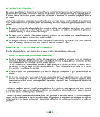 A- ORGANIZAR LOS ESTUDIANTES EN GRUPOS DE 4.
Orientar a los estudiantes para que no tiren al suelo ningún material plástico, ni basura.
Pedir a los estudiantes que observen en el huerto:
La tierra, las plantas pequeñas y si hay árboles grandes alrededor y animales como los insectos y
gusanos, si da suficiente sol y sombra, como es el abastecimiento de agua, con que abonan las plantas,
qué tamaño tienen los senderos o surcos, si está cercado.
Si hay disponibilidad de semillas y semilleros, medir y comparar plantas pequeñas y grandes, tiempo
de siembra y cosecha. Medir perímetro y área del terreno. Describir las características de por lo menos
tres semillas recogidas y dos plantas.
En el aula pedir a los y las estudiantes que discutan en grupo y completen la guía de observación del
huerto.
El docente escucha las respuestas de los/as estudiantes, aprovecha posibles errores para construir
nuevos conceptos. Es el momento para que profundice en el tema y explique algunos aspectos, tales
como que: un huerto es una porción pequeña de terreno preparado para cultivar plantas alimenticias
de ciclo corto.
ACTIVIDADES DE DESARROLLO
Se sugiere que el docente desarrolle el tema del huerto explicando la importancia del huerto como una forma
de alimentación saludable, y motivando a los/as estudiantes a consumir los alimentos que se producen en
el huerto, ya que los niños/as que no comen bien, no crecen, ni aprenden, se enferman y dejan de asistir a
las clases.
Los huertos escolares no solo proporcionan alimentos sino una mejor calidad en alimentación, proporcionando
frutas y hortalizas variadas que son fuentes de vitaminas y minerales necesarias para el desarrollo de niñas
y niños.
Se sugiere motivar a los y las estudiantes, no solo a cultivar buenos hábitos alimenticios para mejorar
la salud, sino también a construir huertos caseros con ayuda de los padres, como forma de garantizar
alimentos sanos y la autosuficiencia en el hogar.
Se sugiere que el maestro o la maestra organice, junto con los estudiantes, una visita al huerto de la
escuela o alguno que se encuentre en su comunidad.
En la organización de la visita debe incluir una guía de observación y algunos recursos como una cinta
métrica, una regla, fundas para recoger muestras de hojas, cuaderno, lápiz.
Los huertos escolares son muy beneficiosos para la tierra; la horticultura orgánica conserva el suelo, protege
el medio ambiente y favorece la naturaleza. Además permite obtener alimentos frescos y seguros durante
todo el año. Es una fuente segura de alimentos.
Los métodos utilizados por la horticultura orgánica para mantener la tierra fértil y sana, controlar los insectos,
plagas y enfermedades de la plantas son naturales a diferencia de la agricultura convencional que utilizas,
en la mayoría de los casos, fertilizantes y plaguicidas artificiales, los cuales ocasionan daños al ambiente
y la salud.
 