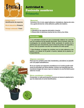 Huerto
y Jardín

Palabra clave:

Identificación de especies
Nivel educativo: Primaria
Tiempo estimado: 1 hora

Actividad 8:
Poniendo nombres
Primaria
Material:

Cartulina (16 x 4 cm), papel adhesivo, rotuladores, lápices de colores y goma de borrar, cinta adhesiva, palitos de madera.

Objetivos:

Identificar las especies del jardín o huerto.
Desarrollar la destreza manual de los niños y las niñas.

Desarrollo:
La actividad consiste en que el alumnado elabore los carteles
con los nombres de las plantas del jardín. Para el primer ciclo, los
rectángulos de cartulina deben llevar punteado el nombre de la
planta para que únicamente unan la línea de puntos. En segundo y
tercer ciclo ya pueden escribir los nombres sin esta ayuda.
Para finalizar, se pegan los carteles con la cinta adhesiva a los
palitos y se clavan en el jardín o huerto, delante de la planta correspondiente.

Algunos consejos:

Para que los carteles sean más resistentes y duraderos se plastifican con papel autoadhesivo.
Si no se cuenta con especies aromáticas en el centro puede realizarse la actividad con otras plantas, incluso con macetas que los
escolares traigan de casa o que se compren en una floristería para
adornar el aula.

Otras cuestiones a trabajar:

Comprobar si cada participante reconoce al menos la planta de la
que ha elaborado el cartel identificativo.

 
