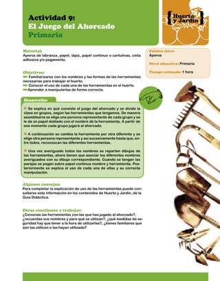 Huerto
y Jardín

Actividad 9:
El Juego del Ahorcado
Primaria
Material:

Palabra clave:

Aperos de labranza, papel, lápiz, papel continuo o cartulinas, cinta
adhesiva y/o pegamento.

Aperos

Objetivos:

Tiempo estimado: 1 hora

Familiarizarse con los nombres y las formas de las herramientas
necesarias para trabajar el huerto.
Conocer el uso de cada una de las herramientas en el huerto.
Aprender a manipularlas de forma correcta.

Desarrollo:
Se explica en qué consiste el juego del ahorcado y se divide la
clase en grupos, según las herramientas que tengamos. De manera
asamblearia se elige una persona representante de cada grupo y se
le da un papel doblado con el nombre de la herramienta. A partir de
ese momento cada grupo jugará al ahorcado.
A continuación se cambia la herramienta por otra diferente y se
elige otra persona representante y así sucesivamente hasta que, entre todos, reconozcan las diferentes herramientas.
Una vez averiguado todos los nombres se reparten dibujos de
las herramientas, ahora tienen que asociar los diferentes nombres
averiguados con su dibujo correspondiente. Cuando se tengan las
parejas se pegan sobre papel continuo nombre y herramienta. Posteriormente se explica el uso de cada una de ellas y su correcta
manipulación.

Algunos consejos:

Para completar la explicación de uso de las herramientas puede consultarse esta información en los contenidos de Huerto y Jardín, de la
Guía Didáctica.

Otras cuestiones a trabajar:

¿Conocías las herramientas con las que has jugado al ahorcado?,
¿recuerdas sus nombres y para qué se utilizan?, ¿qué medidas de seguridad hay que tener a la hora de utilizarlas?, ¿tienes familiares que
aún las utilicen o las hayan utilizado?

Nivel educativo: Primaria

 