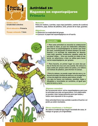 Huerto
y Jardín

Palabra clave:

Creatividad colectiva
Nivel educativo: Primaria
Tiempo estimado: 1 hora

Actividad 10:
Hagamos un espantapájaros
Primaria
Material:

Palos de madera, cuerdas, ropa vieja (pantalón, camisa de cuadros)
sombrero, paja, bolsas de plástico, lana, pinzas de la ropa, guantes.

Objetivos:

Potenciar la creatividad del grupo.
Conocer el papel del espantapájaros en el huerto.

Desarrollo:
Para esta actividad se necesita la colaboración
de toda la clase, ya que los materiales utilizados
para hacer el espantapájaros se tienen que traer
de casa, contribuyendo al mismo tiempo a la reutilización y al reciclaje de materiales en desuso:
ropa vieja, guantes, sombreros, zapatos, palos de
escobas viejas,... Una vez reunido en clase el material, se selecciona o bien se utiliza para hacer
varios espantapájaros, por grupos.
Para hacerlo, en primer lugar se unen dos palos en forma de cruz con una cuerda. Se coloca la
ropa unida por pinzas sobre los palos y se rellena
con bolsas de plástico, para formar el cuerpo.
Para la cabeza, se puede coger tela de saco y rellenarla de paja o bolsas de basura y se le pega lana
o tiras de papel de colores para hacer el pelo.
Los ojos se hacen con botones, semillas, hojas o
dibujados y recortados en cartulina, al igual que
para la boca y nariz.

Algunos consejos:

Se recomienda hacer varios espantapájaros para que
la actividad sea más enriquecedora. Los elaborados
se pueden rotar temporalmente para que todas y
todos vean expuesto el de su grupo.
Esta actividad tiene mas sentido cuando el huerto o el
jardín ya estén montados.

Otras cuestiones a trabajar:

Se valora el material que hayan reciclado de casa, el
trabajo en grupo y la originalidad.

 