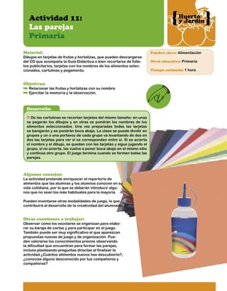 Actividad 11:
Las parejas
Primaria
Material:

Dibujos en tarjetas de frutas y hortalizas, que pueden descargarse
del CD que acompaña la Guía Didáctica o bien recortarse de folletos publicitarios, tarjetas con los nombres de los alimentos seleccionados, cartulinas y pegamento.

Objetivos:

Relacionar las frutas y hortalizas con su nombre.
Ejercitar la memoria y la observación.

Desarrollo:
De las cartulinas se recortan tarjetas del mismo tamaño: en unas
se pegarán los dibujos y en otras se pondrán los nombres de los
alimentos seleccionados. Una vez preparadas todas las tarjetas
se barajarán y se pondrán boca abajo. La clase se puede dividir en
grupos y un o una portavoz de cada grupo va levantando de dos en
dos las tarjetas para ver si se corresponden entre sí. Si se acierta
el nombre y el dibujo, se quedan con las tarjetas y sigue jugando el
grupo, si no acierta, las vuelve a poner boca abajo en el mismo sitio
y continúa otro grupo. El juego termina cuando se formen todas las
parejas.

Algunos consejos:

La actividad pretende enriquecer el repertorio de
alimentos que las alumnas y los alumnos conocen en su
vida cotidiana, por lo que se deberán introducir algunos que no sean los más habituales para la mayoría.
Pueden inventarse otras modalidades de juego, lo que
contribuirá al desarrollo de la creatividad del alumnado.

Otras cuestiones a trabajar:

Observar cómo los escolares se organizan para elaborar su baraja de cartas y para participar en el juego.
También puede ser muy significativo el que aparezcan
propuestas nuevas de juego y de organización. Pueden valorarse los conocimientos previos observando
la dificultad que encuentran para formar las parejas,
incluso planteando preguntas directas al finalizar la
actividad ¿Cuántos alimentos nuevos has descubierto?,
¿conocías alguno desconocido por tus compañeros y
compañeras?

Huerto
y Jardín

Palabra clave: Alimentación
Nivel educativo: Primaria
Tiempo estimado: 1 hora

 