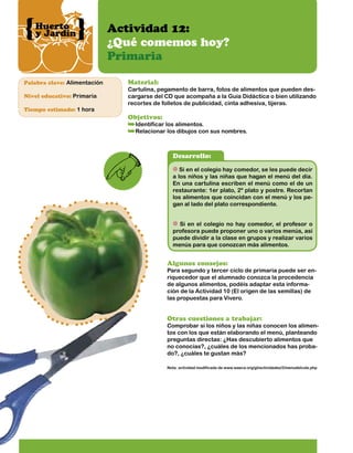 Huerto
y Jardín

Palabra clave: Alimentación
Nivel educativo: Primaria
Tiempo estimado: 1 hora

Actividad 12:
¿Qué comemos hoy?
Primaria
Material:

Cartulina, pegamento de barra, fotos de alimentos que pueden descargarse del CD que acompaña a la Guía Didáctica o bien utilizando
recortes de folletos de publicidad, cinta adhesiva, tijeras.

Objetivos:

Identificar los alimentos.
Relacionar los dibujos con sus nombres.

Desarrollo:
Si en el colegio hay comedor, se les puede decir
a los niños y las niñas que hagan el menú del día.
En una cartulina escriben el menú como el de un
restaurante: 1er plato, 2º plato y postre. Recortan
los alimentos que coincidan con el menú y los pegan al lado del plato correspondiente.
Si en el colegio no hay comedor, el profesor o
profesora puede proponer uno o varios menús, así
puede dividir a la clase en grupos y realizar varios
menús para que conozcan más alimentos.

Algunos consejos:

Para segundo y tercer ciclo de primaria puede ser enriquecedor que el alumnado conozca la procedencia
de algunos alimentos, podéis adaptar esta información de la Actividad 10 (El origen de las semillas) de
las propuestas para Vivero.

Otras cuestiones a trabajar:

Comprobar si los niños y las niñas conocen los alimentos con los que están elaborando el menú, planteando
preguntas directas: ¿Has descubierto alimentos que
no conocías?, ¿cuáles de los mencionados has probado?, ¿cuáles te gustan más?
Nota: actividad modificada de www.waece.org/gt/actividades/2/menudelcole.php

 