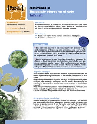 Huerto
y Jardín

Actividad 1:
Buscando olores en el cole
Infantil

Palabra clave:

Identificación aromática
Nivel educativo: Infantil

Material:

Ramitas de algunas de las plantas aromáticas más conocidas: romero, hierba buena, orégano, tomillo, poleo, albahaca…, retales de tela
de colores diferentes que podemos reutilizar de casa.

Tiempo estimado: 30 minutos

Objetivos:

Reconocer el olor de las plantas aromáticas más típicas.
Divertirse aprendiendo.

Desarrollo:
Esta actividad requiere un poco de preparación. En caso de que
contemos con un jardín con especies aromáticas en el centro, basta
con buscar los ejemplares con los que queramos trabajar y anudar
en una ramita visible las cintas de colores, para facilitar la búsqueda
de las plantas a los niños y las niñas.
Luego organizamos grupos de 4-5 participantes, a cada uno de
ellos se le da varias ramitas con la cinta de color atada, para que
siempre asocien planta y color. Este es el momento de que los
miembros del grupo observen, toquen y huelan el material recién
entregado. Ahora podemos salir a buscarlas en nuestro centro.

Algunos consejos:

Si en nuestro centro educativo no tenemos especies aromáticas, podemos aprovechar alguna salida a la naturaleza para realizar la actividad.
Otra posibilidad es comprar varias macetas de plantas aromáticas en
el vivero más cercano o incluso en una floristería. Normalmente, las
más fáciles de encontrar, son las que nombramos en el apartado de
material.
Para enriquecer la actividad se recomienda hacerla en primavera, momento en que la mayoría de las plantas van a estar en flor.
Con los escolares más jóvenes utilizar sólo dos especies diferentes.

Otras cuestiones a trabajar:

Cuando volvamos al aula podemos pedir a las alumnas y los alumnos
que asocien el color de los retales con la ramita que le corresponde y
hacerle preguntas acerca de los olores, los colores, las flores: ¿Habéis
notado olores diferentes en las plantas?, ¿os han parecido diferentes a
la vista?, ¿habías visto antes alguna de ellas?, ¿os habéis divertido?

 