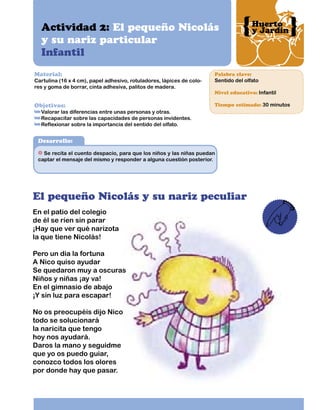 Actividad 2: El pequeño Nicolás
y su nariz particular
Infantil
Material:

Huerto
y Jardín

Palabra clave:

Cartulina (16 x 4 cm), papel adhesivo, rotuladores, lápices de colores y goma de borrar, cinta adhesiva, palitos de madera.

Sentido del olfato

Objetivos:

Tiempo estimado: 30 minutos

Nivel educativo: Infantil

Valorar las diferencias entre unas personas y otras.
Recapacitar sobre las capacidades de personas invidentes.
Reflexionar sobre la importancia del sentido del olfato.

Desarrollo:
Se recita el cuento despacio, para que los niños y las niñas puedan
captar el mensaje del mismo y responder a alguna cuestión posterior.

El pequeño Nicolás y su nariz peculiar
En el patio del colegio
de él se ríen sin parar
¡Hay que ver qué narizota
la que tiene Nicolás!
Pero un día la fortuna
A Nico quiso ayudar
Se quedaron muy a oscuras
Niños y niñas ¡ay va!
En el gimnasio de abajo
¡Y sin luz para escapar!
No os preocupéis dijo Nico
todo se solucionará
la naricita que tengo
hoy nos ayudará.
Daros la mano y seguidme
que yo os puedo guiar,
conozco todos los olores
por donde hay que pasar.

 