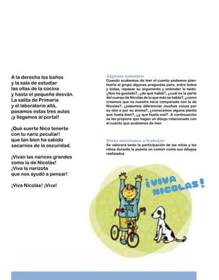 A la derecha los baños
y la sala de estudiar
las ollas de la cocina
y hasta el pequeño desván.
La salita de Primaria
y el laboratorio allá,
pasamos estas tres aulas
¡y llegamos al portal!
¡Qué suerte Nico tenerte
con tu nariz peculiar!
que tan bien ha sabido
sacarnos de la oscuridad.
¡Vivan las narices grandes
como la de Nicolás!
¡Viva la narizota
que nos ayudó a pensar!
¡Viva Nicolás! ¡Viva!

Algunos consejos:

Cuando acabemos de leer el cuento podemos plantearle al grupo algunas preguntas para, entre todos
y todas, repasar su argumento y entender lo leído:
¿Nos ha gustado?, ¿de qué habla?, ¿cuál es la parte
del cuerpo de Nicolás de la que más se habla?, ¿cómo
creemos que es nuestra nariz comparada con la de
Nicolás?, ¿sabemos diferenciar muchas cosas por
su olor o por su aroma?, ¿conocemos alguna planta
que huela bien?, ¿y que huela mal?. A continuación
se les propone que hagan un dibujo relacionado con
el cuento que acabamos de leer.

Otras cuestiones a trabajar:

Se valorará tanto la participación de las niñas y los
niños durante la puesta en común como sus dibujos
realizados.

 