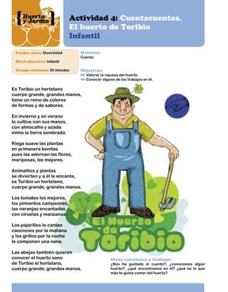 Huerto
y Jardín

Actividad 4: Cuentacuentos.
El huerto de Toribio
Infantil

Palabra clave: Diversidad

Material:
Cuento

Nivel educativo: Infantil
Tiempo estimado: 30 minutos

Objetivos:

Valorar la riqueza del huerto.
Conocer alguno de los trabajos en él.

Es Toribio un hortelano
cuerpo grande, grandes manos,
tiene un reino de colores
de formas y de sabores.
En invierno y en verano
lo cultiva con sus manos,
con almocafre y azada
mima la tierra sembrada.
Riega suave las plantas
en primavera bonitas
pues las adornan las flores,
mariposas, las mejores.
Animalitos y plantas
se divierten y a él le encanta,
es Toribio un hortelano,
cuerpo grande, grandes manos.
Los tomates los mejores,
los pimientos campeones,
las naranjas encantadas
con ciruelas y manzanas.
Los pajarillos le cantan
canciones por la mañana
y los grillos por la noche
le componen una nana.
Las abejas también quieren
conocer el huerto sano
de Toribio el hortelano,
cuerpo grande, grandes manos.

Otras cuestiones a trabajar:

¿Nos ha gustado el cuento?, ¿conocemos algún
huerto?, ¿qué encontramos en él? ¿qué es lo que
más te gusta comer del huerto?

 