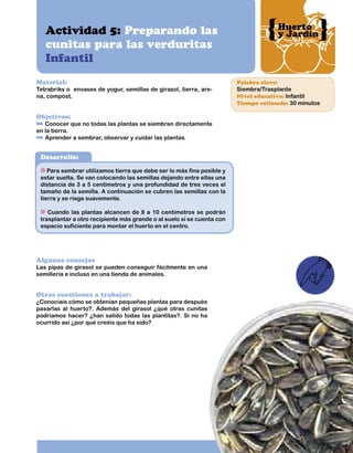 Huerto
y Jardín

Actividad 5: Preparando las
cunitas para las verduritas
Infantil
Material:

Tetrabriks o envases de yogur, semillas de girasol, tierra, arena, compost.

Objetivos:

Conocer que no todas las plantas se siembran directamente
en la tierra.
Aprender a sembrar, observar y cuidar las plantas.

Desarrollo:
Para sembrar utilizamos tierra que debe ser lo más fina posible y
estar suelta. Se van colocando las semillas dejando entre ellas una
distancia de 3 a 5 centímetros y una profundidad de tres veces el
tamaño de la semilla. A continuación se cubren las semillas con la
tierra y se riega suavemente.
Cuando las plantas alcancen de 8 a 10 centímetros se podrán
trasplantar a otro recipiente más grande o al suelo si se cuenta con
espacio suficiente para montar el huerto en el centro.

Algunos consejos

Las pipas de girasol se pueden conseguir fácilmente en una
semillería e incluso en una tienda de animales.

Otras cuestiones a trabajar:

¿Conocíais cómo se obtenían pequeñas plantas para después
pasarlas al huerto?. Además del girasol ¿qué otras cunitas
podríamos hacer? ¿han salido todas las plantitas?. Si no ha
ocurrido así ¿por qué creéis que ha sido?

Palabra clave:

Siembra/Trasplante
Nivel educativo: Infantil
Tiempo estimado: 30 minutos

 