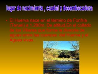 El Huerva nace en el término de Fonfría (Teruel) a 1.280m. De altitud.En el collado de los Villares que forma la divsoria de aguas entre las cuencas del Huerva y el Aguas vivas . lugar de nacimiento , caudal y desembocadura